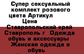  Супер сексуальный комплект розового цвета	 Артикул: A3232	 › Цена ­ 1 250 - Ставропольский край, Ставрополь г. Одежда, обувь и аксессуары » Женская одежда и обувь   . Ставропольский край